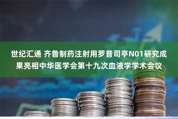 世纪汇通 齐鲁制药注射用罗普司亭N01研究成果亮相中华医学会第十九次血液学学术会议