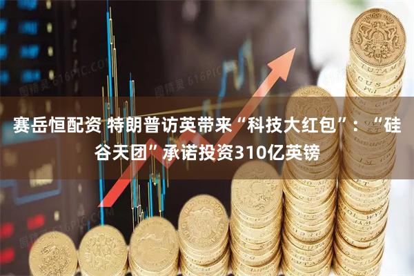赛岳恒配资 特朗普访英带来“科技大红包”：“硅谷天团”承诺投资310亿英镑