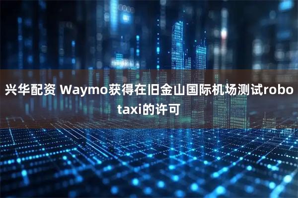 兴华配资 Waymo获得在旧金山国际机场测试robotaxi的许可