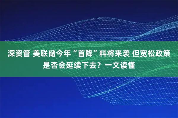深资管 美联储今年“首降”料将来袭 但宽松政策是否会延续下去？一文读懂