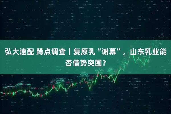 弘大速配 蹲点调查｜复原乳“谢幕”，山东乳业能否借势突围？