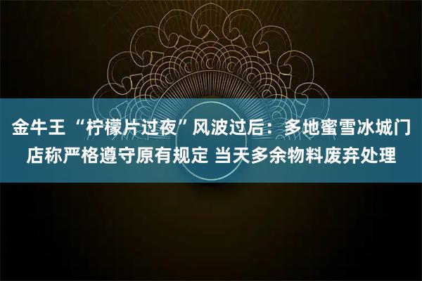 金牛王 “柠檬片过夜”风波过后：多地蜜雪冰城门店称严格遵守原有规定 当天多余物料废弃处理