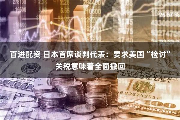 百进配资 日本首席谈判代表：要求美国“检讨”关税意味着全面撤回