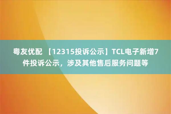 粤友优配 【12315投诉公示】TCL电子新增7件投诉公示，涉及其他售后服务问题等