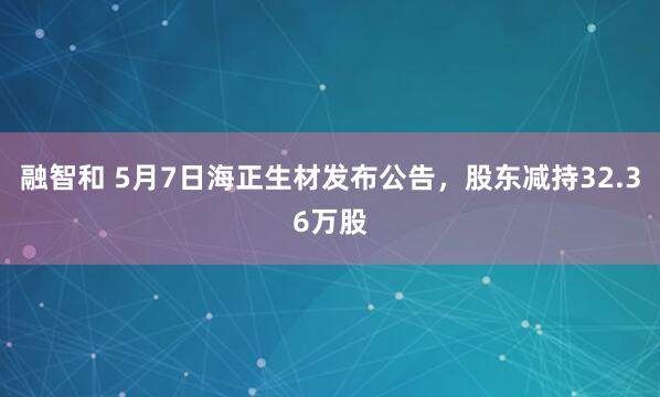 融智和 5月7日海正生材发布公告，股东减持32.36万股