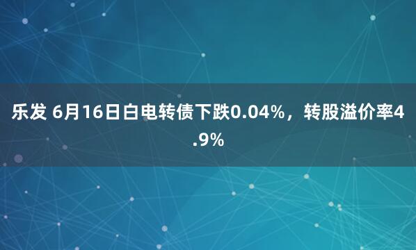 乐发 6月16日白电转债下跌0.04%，转股溢价率4.9%