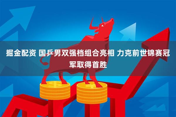掘金配资 国乒男双强档组合亮相 力克前世锦赛冠军取得首胜