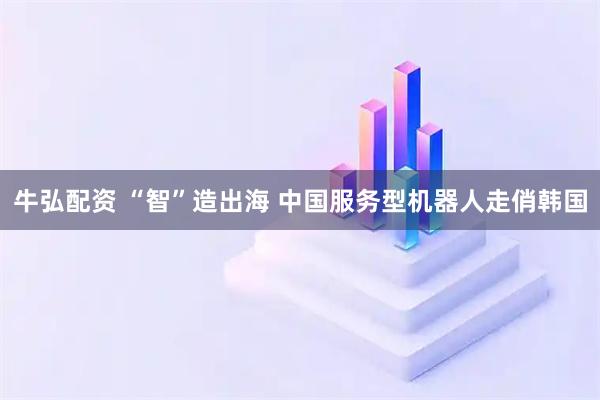牛弘配资 “智”造出海 中国服务型机器人走俏韩国