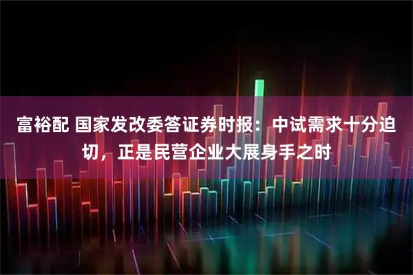 富裕配 国家发改委答证券时报：中试需求十分迫切，正是民营企业大展身手之时