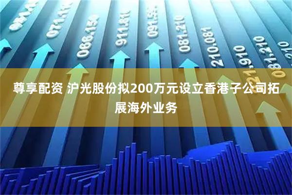 尊享配资 沪光股份拟200万元设立香港子公司拓展海外业务