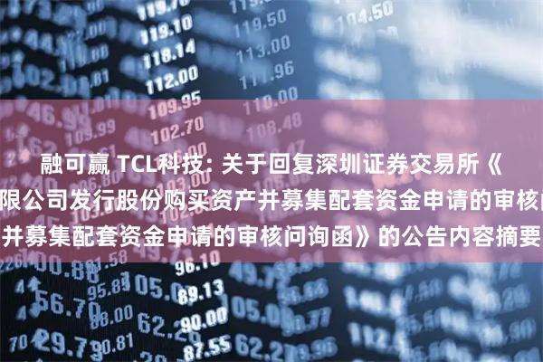 融可赢 TCL科技: 关于回复深圳证券交易所《关于TCL科技集团股份有限公司发行股份购买资产并募集配套资金申请的审核问询函》的公告内容摘要