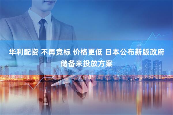 华利配资 不再竞标 价格更低 日本公布新版政府储备米投放方案