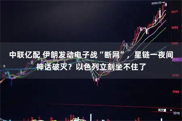 中联亿配 伊朗发动电子战“断网”，星链一夜间神话破灭？以色列立刻坐不住了