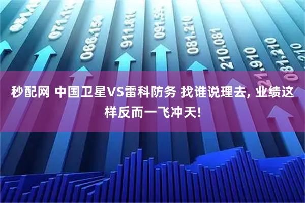 秒配网 中国卫星VS雷科防务 找谁说理去, 业绩这样反而一飞冲天!