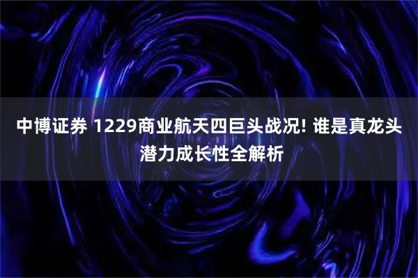 中博证券 1229商业航天四巨头战况! 谁是真龙头 潜力成长性全解析