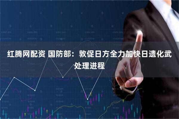 红腾网配资 国防部：敦促日方全力加快日遗化武处理进程