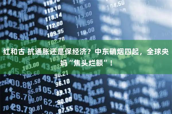 红和古 抗通胀还是保经济？中东硝烟四起，全球央妈“焦头烂额”！