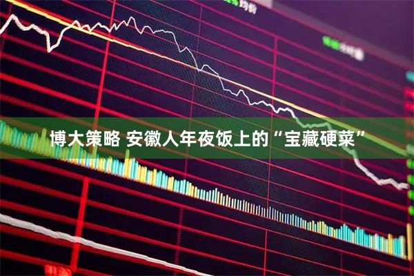 博大策略 安徽人年夜饭上的“宝藏硬菜”